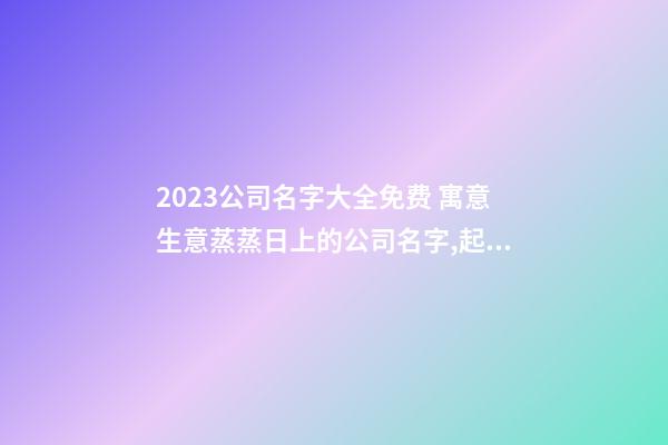 2023公司名字大全免费 寓意生意蒸蒸日上的公司名字,起名之家-第1张-公司起名-玄机派